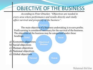 OBJECTIVE OF THE BUSINESS
According to Peter Drucker, “Objectives are needed in
every area where performance and results directly and vitally
affect survival and prosperity of the business”.
The main objective of a business undertaking is to earn profits.
Profit earning is considered necessary for the survival of the business.
The objectives of the business may be categorized under these
headings:
a) Economic objectives
b) Social objectives
c) Human objectives
d) National objectives
e) Global objectives
 