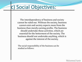 c) Social Objectives:
The interdependency of business and society
cannot be ruled out. Without the society, business
cannot exist and society expects more from the
business than merely earning profits. The business
should undertake those activities, which are
essential for the betterment of the society. The
business should not undertake anything, which is
against the interest of the society.
The social responsibility of the business can be
studied as follows:
 