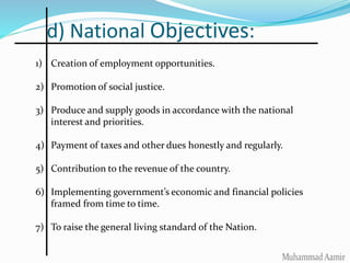 d) National Objectives:
1) Creation of employment opportunities.
2) Promotion of social justice.
3) Produce and supply goods in accordance with the national
interest and priorities.
4) Payment of taxes and other dues honestly and regularly.
5) Contribution to the revenue of the country.
6) Implementing government’s economic and financial policies
framed from time to time.
7) To raise the general living standard of the Nation.
 