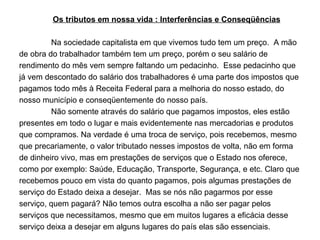 Os tributos em nossa vida : Interferências e Conseqüências Na sociedade capitalista em que vivemos tudo tem um preço.  A mão de obra do trabalhador também tem um preço, porém o seu salário de rendimento do mês vem sempre faltando um pedacinho.  Esse pedacinho que já vem descontado do salário dos trabalhadores é uma parte dos impostos que pagamos todo mês à Receita Federal para a melhoria do nosso estado, do nosso município e conseqüentemente do nosso país.  Não somente através do salário que pagamos impostos, eles estão presentes em todo o lugar e mais evidentemente nas mercadorias e produtos que compramos. Na verdade é uma troca de serviço, pois recebemos, mesmo que precariamente, o valor tributado nesses impostos de volta, não em forma de dinheiro vivo, mas em prestações de serviços que o Estado nos oferece, como por exemplo: Saúde, Educação, Transporte, Segurança, e etc. Claro que recebemos pouco em vista do quanto pagamos, pois algumas prestações de serviço do Estado deixa a desejar.  Mas se nós não pagarmos por esse serviço, quem pagará? Não temos outra escolha a não ser pagar pelos serviços que necessitamos, mesmo que em muitos lugares a eficácia desse serviço deixa a desejar em alguns lugares do país elas são essenciais. 