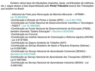 Existem vários tipos de tributações (impostos, taxas, contribuições de melhoria, etc.), segue abaixo a lista disponibilizada pelo  Portal Tributário  acerca das Tributações que existem no Brasil:   - Adicional de Frete para Renovação da Marinha Mercante – AFRMM –  Lei 10.893/2004 .  -Contribuição á Direção de Portos e Costas (DPC) -  Lei 5.461/1968 .  -Contribuição ao Fundo Nacional de Desenvolvimento Científico e Tecnológico  - FNDCT  -  Lei 10.168/2000 . -Contribuição ao Fundo Nacional de Desenvolvimento da Educação (FNDE),  também chamado "Salário Educação" -  Decreto 6.003/2006 . -Contribuição ao Funrural. -Contribuição ao Instituto Nacional de Colonização e Reforma Agrária (INCRA)  - Lei 2.613/1955. -Contribuição ao Seguro Acidente de Trabalho (SAT).  -Contribuição ao Serviço Brasileiro de Apoio a Pequena Empresa (Sebrae) -  Lei 8.029/1990. -Contribuição ao Serviço Nacional de Aprendizado Comercial (SENAC) -  Decreto-Lei 8.621/1946 . Contribuição ao Serviço Nacional de Aprendizado dos Transportes (SENAT) -  Lei 8.706/1993. -Contribuição ao Serviço Nacional de Aprendizado Industrial (SENAI) - Lei  4.048/1942.  