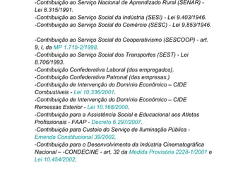 -Contribuição ao Serviço Nacional de Aprendizado Rural (SENAR) - Lei 8.315/1991.  -Contribuição ao Serviço Social da Indústria (SESI) - Lei 9.403/1946.  -Contribuição ao Serviço Social do Comércio (SESC) - Lei 9.853/1946.  -Contribuição ao Serviço Social do Cooperativismo (SESCOOP) - art. 9, I, da  MP 1.715-2/1998 . -Contribuição ao Serviço Social dos Transportes (SEST) - Lei 8.706/1993.  -Contribuição Confederativa Laboral (dos empregados).  -Contribuição Confederativa Patronal (das empresas.)  -Contribuição de Intervenção do Domínio Econômico – CIDE Combustíveis -  Lei 10.336/2001 .  -Contribuição de Intervenção do Domínio Econômico – CIDE Remessas Exterior -  Lei 10.168/2000 .  -Contribuição para a Assistência Social e Educacional aos Atletas Profissionais - FAAP -  Decreto 6.297/2007 . -Contribuição para Custeio do Serviço de Iluminação Pública -  Emenda Constitucional 39/2002 .  -Contribuição para o Desenvolvimento da Indústria Cinematográfica Nacional – -CONDECINE - art. 32 da  Medida Provisória 2228-1/2001  e  Lei 10.454/2002 .  