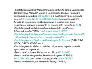-Contribuição Sindical Patronal (não se confunde com a Contribuição Confederativa Patronal, já que a Contribuição Sindical Patronal é obrigatória, pelo artigo  578 da CLT , e a Confederativa foi instituída pelo  art. 8, inciso IV, da Constituição Federal  e é obrigatória em função da assembléia do Sindicato que a instituir para seus associados, independentemente da contribuição prevista na  CLT ).  -Contribuição Social Adicional para Reposição das Perdas Inflacionárias do FGTS -  Lei Complementar 110/2001.  -Contribuição Social para o Financiamento da Seguridade Social (COFINS) .  -Contribuição Social sobre o Lucro Líquido (CSLL) .  -Contribuições aos Órgãos de Fiscalização Profissional  (OAB, CRC, CREA, CRECI, CORE, etc.). -Contribuições de Melhoria: asfalto, calçamento, esgoto, rede de água, rede de esgoto, etc.  -Fundo de Combate à Pobreza - art. 82 da  EC 31/2000  . -Fundo de Fiscalização das Telecomunicações (FISTEL) -  Lei 5.070/1966  com novas disposições da  Lei 9.472/1997 .  -Fundo de Garantia por Tempo de Serviço (FGTS.)  