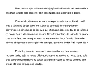 Uma pessoa que comete a sonegação fiscal comete um crime e deve pagar ao Estado pelo seu erro, com indenizações e até levá-lo a prisão. Concluindo, devemos ter em mente para onde nosso dinheiro está indo e para que esteja servindo. Certo de que esse dinheiro pode ser convertido na construção da rodovia que chega a nossa cidade, da segurança do nosso bairro, da escola que nossos filhos freqüentam, da unidade de saúde disponível 24h para qualquer socorro, entre outras. Se o Estado não cuidar dessas obrigações e prestações de serviços, quem vai poder fazê-lo por nós? Portanto, torna-se necessário que escolhamos bem o nosso representante, seja na nossa cidade, no nosso estado ou no nosso país, pois eles são os encarregados de cuidar da administração do nosso dinheiro que chega até eles através dos tributos. 