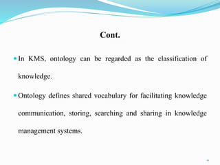 Cont.
 In KMS, ontology can be regarded as the classification of
knowledge.
 Ontology defines shared vocabulary for facilitating knowledge
communication, storing, searching and sharing in knowledge
management systems.
10
 