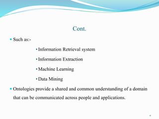 Cont.
 Such as:-
•Information Retrieval system
•Information Extraction
•Machine Learning
•Data Mining
 Ontologies provide a shared and common understanding of a domain
that can be communicated across people and applications.
16
 