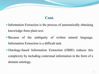 Cont.
 Information Extraction is the process of automatically obtaining
knowledge from plain text.
 Because of the ambiguity of written natural language,
Information Extraction is a difficult task.
 Ontology-based Information Extraction (OBIE) reduces this
complexity by including contextual information in the form of a
domain ontology.
17
 
