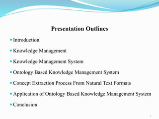 Presentation Outlines
 Introduction
 Knowledge Management
 Knowledge Management System
 Ontology Based Knowledge Management System
 Concept Extraction Process From Natural Text Formats
 Application of Ontology Based Knowledge Management System
 Conclusion
2
 