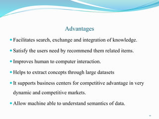 Advantages
 Facilitates search, exchange and integration of knowledge.
 Satisfy the users need by recommend them related items.
 Improves human to computer interaction.
 Helps to extract concepts through large datasets
 It supports business centers for competitive advantage in very
dynamic and competitive markets.
 Allow machine able to understand semantics of data.
20
 
