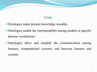 Cont.
 Ontologies make domain knowledge reusable.
 Ontologies enable the interoperability among models or specific
domain vocabularies.
 Ontologies allow and simplify the communication among
humans, computational systems, and between humans and
systems.
21
 