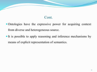 Cont.
 Ontologies have the expressive power for acquiring context
from diverse and heterogeneous source.
 It is possible to apply reasoning and inference mechanisms by
means of explicit representation of semantics.
22
 