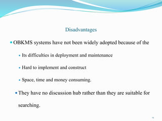 Disadvantages
 OBKMS systems have not been widely adopted because of the
 Its difficulties in deployment and maintenance
 Hard to implement and construct
 Space, time and money consuming.
 They have no discussion hub rather than they are suitable for
searching.
23
 
