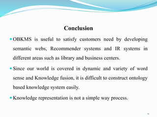 Conclusion
 OBKMS is useful to satisfy customers need by developing
semantic webs, Recommender systems and IR systems in
different areas such as library and business centers.
 Since our world is covered in dynamic and variety of word
sense and Knowledge fusion, it is difficult to construct ontology
based knowledge system easily.
 Knowledge representation is not a simple way process.
24
 
