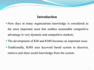 Introduction
 Now days in many organizations knowledge is considered as
the most important asset that enables sustainable competitive
advantage in very dynamic and competitive markets.
 The development of KM and KMS becomes an important issue.
 Traditionally, KMS uses keyword based system to discover,
retrieve and share useful knowledge from the system.
3
 