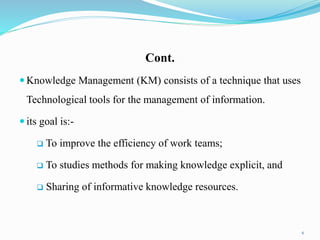 Cont.
 Knowledge Management (KM) consists of a technique that uses
Technological tools for the management of information.
 its goal is:-
 To improve the efficiency of work teams;
 To studies methods for making knowledge explicit, and
 Sharing of informative knowledge resources.
6
 