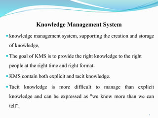 Knowledge Management System
 knowledge management system, supporting the creation and storage
of knowledge,
 The goal of KMS is to provide the right knowledge to the right
people at the right time and right format.
 KMS contain both explicit and tacit knowledge.
 Tacit knowledge is more difficult to manage than explicit
knowledge and can be expressed as "we know more than we can
tell”.
7
 