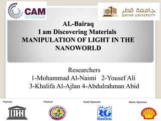 AL-Bairaq
I am Discovering Materials
MANIPULATION OF LIGHT IN THE
NANOWORLD
Researchers
1-Mohammad Al-Naimi 2-Yousef Ali
3-Khalifa Al-Ajlan 4-Abdulrahman Abid
 