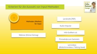 Methoden (Medien)
für Input
I
Webinar (Online-Vortrag)
Audio-Impulse
Lernbriefe (PDF)
Lernvideos  
(Bildschirmvideos / Talking Head)
Info-Graﬁken o.ä.
Pinnwände zum Sammeln
Kriterien für die Auswahl von Input-Methoden
 