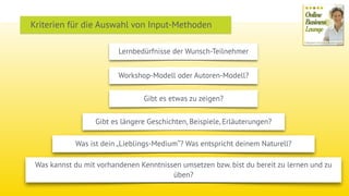 Lernbedürfnisse der Wunsch-Teilnehmer
Kriterien für die Auswahl von Input-Methoden
Workshop-Modell oder Autoren-Modell?
Gibt es etwas zu zeigen?
Gibt es längere Geschichten, Beispiele, Erläuterungen?
Was ist dein „Lieblings-Medium“? Was entspricht deinem Naturell?
Was kannst du mit vorhandenen Kenntnissen umsetzen bzw. bist du bereit zu lernen und zu
üben?
 