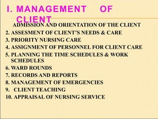 I. MANAGEMENT OF
CLIENT
ADMISSION AND ORIENTATION OF THE CLIENT
2. ASSESMENT OF CLIENT’S NEEDS & CARE
3. PRIORITY NURSING CARE
4. ASSIGNMENT OF PERSONNEL FOR CLIENT CARE
5. PLANNING THE TIME SCHEDULES & WORK
SCHEDULES
6. WARD ROUNDS
7. RECORDS AND REPORTS
8. MANAGEMENT OF EMERGENCIES
9. CLIENT TEACHING
10. APPRAISAL OF NURSING SERVICE
 