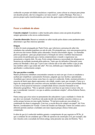 conhecido ou propor atividades mecânicas e repetitivas, como colocar as crianças para pintar
um desenho pronto, não leva ninguém a ser mais criativo", explica Monique. Para isso, é
preciso propor ações transformadoras, por meio das quais sejam mobilizados novos saberes.




Focar a realidade do aluno

Conceito original: Considerar o saber trazido pelos alunos como um ponto de partida e
sempre apresentar a eles novos conhecimentos.

Conceito distorcido: Basear-se somente no saber trazido pelos alunos como parâmetro para
determinar o que lhes interessa aprender.

Origem
A idéia foi muito propagada por Paulo Freire, que valorizava a presença do saber dos
estudantes das camadas populares na sala de aula. Ele propunha que, com uma pesquisa prévia
do universo dos termos falados pelos educandos, fossem selecionados alguns - as chamadas
palavras geradoras - para que propiciassem a formação de outros e também funcionassem
como ponto de partida para que a turma compreendesse o mundo e organizasse seu
pensamento a respeito dele. Ou seja, Freire sempre destacou a necessidade de ultrapassar as
fronteiras da realidade mostrada pelas palavras. Tanto que ele defendia a Educação como
prática de liberdade e dizia que "o povo tem o direito não só de saber melhor o que já sabe
mas também saber o que ainda não sabe". Por isso, defendia que é importante ampliar e
aprofundar o conhecimento sempre.

Por que perdeu o sentido
Muitos professores trabalham concentrados somente no meio em que vivem os estudantes e
acabam por simplificar o pensamento freireano, julgando que isso facilita o aprendizado.
Acreditam que é preciso tomar como base só o que já é conhecido. Então, ensinam primeiro o
conceito de bairro para depois apresentar o de cidade, estado e país, por exemplo. Como se a
lógica de compreensão dos conceitos estivesse atrelada à maior ou à menor proximidade física
e como se fosse possível mensurar a complexidade desses conceitos baseando-se nas
dimensões geográficas. "Não se aprende somente com base no que temos à nossa volta, no
que é considerado 'concreto' e no que os adultos consideram simples", afirma Roberta Panico,
do Cedac.

Outra crença que criou raízes no pensamento dos educadores é que a realidade é o limite do
que deve ser ensinado. O professor não pode decidir não trabalhar conceitos relativos ao
sertão porque leciona em uma região litorânea. "O mal provocado por essa atitude é a
condenação do aluno à estagnação. Com isso, a escola deixa de cumprir seu papel", diz Vera
Barreto, coordenadora do Vereda - Centro de Estudos em Educação. Entrar em contato com o
diferente permite analisar a realidade com mais riqueza porque oferece fontes para
comparação.

Ir além do que já é conhecido também garante o cumprimento do que sugerem os PCNs, já
que o cotidiano de um estudante que é filho de operários da construção civil, por exemplo, não
tem vínculos com a sociedade da Grécia antiga, tema presente nas aulas de História. "Se o
 