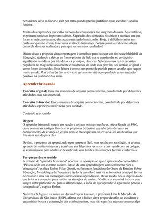 pensadores deixa o discurso cair por terra quando precisa justificar essas escolhas", analisa
Andrea.

Muitas das expressões que estão na boca dos educadores não surgiram do nada. Ao contrário,
exprimem conceitos importantíssimos. Separadas dos contextos históricos e teóricos em que
foram criadas, no entanto, elas acabaram sendo banalizadas. Hoje, é difícil encontrar um
professor que não afirme fazer uma avaliação formativa. Porém quantos realmente sabem
como ela deve ser realizada e para que servem seus resultados?

Diante disso, a proposta desta reportagem é contribuir para colocar um fim nesse blablablá da
Educação, ajudando a deixar as frases-prontas de lado e a se aprofundar no verdadeiro
significado das idéias por trás delas - a princípio, tão ricas. Selecionamos dez expressões
populares no Magistério atualmente e mostramos de onde elas provêm, seu sentido original e
como foram distorcidas. Essa leitura é apenas um ponto de partida para o desafio, que requer
muito estudo. Mas o fim do discurso vazio certamente virá acompanhado de um impacto
positivo na qualidade das aulas.

Aprender brincando

Conceito original: Uma das maneiras de adquirir conhecimento, possibilitada por diferentes
atividades, mas não essencial.

Conceito distorcido: Única maneira de adquirir conhecimento, possibilitada por diferentes
atividades, e principal motivação para o estudo.

Conteúdo relacionado

Origem
O aprender brincando surgiu em reação a antigas práticas escolares. Até a década de 1960,
eram comuns os castigos físicos e as propostas de ensino que não consideravam os
conhecimentos de crianças e jovens nem se preocupavam em envolvê-los em desafios que
fizessem sentido para eles.

De fato, o processo de aprendizado nem sempre é fácil, mas resulta em satisfação. A criança
aprende de muitas maneiras e com base em diferentes recursos: convivendo com os colegas,
se comunicando com adultos e descobrindo seus limites em situações formais e informais.

Por que perdeu o sentido
A difusão do "aprender brincando" ocorreu em oposição ao que é apresentado como difícil.
"Passou-se de um extremo a outro, isto é, de uma aprendizagem com sofrimento para a
brincadeira", explica Esther Pillar Grossi, professora e fundadora do Grupo de Estudos Sobre
Educação, Metodologia de Pesquisa e Ação. A questão é isso ter se tornado a principal forma
de ensinar e uma das motivações intrínsecas ao aprendizado. Desse modo, fica a impressão de
que brincar é essencial para mediar as situações de ensino. "O dito em espanhol 'la letra con
sangre entra' particulariza, para a alfabetização, a idéia de que aprender é algo muito penoso e
desagradável", explica Esther.

No livro Os Jogos e o Lúdico na Aprendizagem Escolar, o professor Lino de Macedo, da
Universidade de São Paulo (USP), afirma que o lúdico deve propor desafios ao estudante e
encaminhá-lo para a construção dos conhecimentos, mas não significa necessariamente algo
 