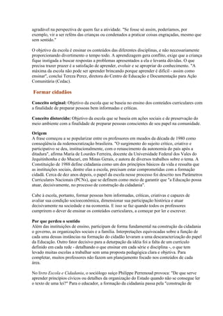 agradável na perspectiva de quem faz a atividade. "Se fosse só assim, poderíamos, por
exemplo, vir a ser reféns das crianças ou condenados a praticar coisas engraçadas, mesmo que
sem sentido."

O objetivo da escola é ensinar os conteúdos das diferentes disciplinas, e não necessariamente
proporcionando divertimento o tempo todo. A aprendizagem gera conflito, exige que a criança
fique instigada a buscar respostas a problemas apresentados a ela e levanta dúvidas. O que
precisa trazer prazer é a satisfação de aprender, evoluir e se apropriar do conhecimento. "A
máxima da escola não pode ser aprender brincando porque aprender é difícil - assim como
ensinar", conclui Tereza Perez, diretora do Centro de Educação e Documentação para Ação
Comunitária (Cedac).

Formar cidadãos

Conceito original: Objetivo da escola que se baseia no ensino dos conteúdos curriculares com
a finalidade de preparar pessoas bem informadas e críticas.

Conceito distorcido: Objetivo da escola que se baseia em ações sociais e de preservação do
meio ambiente com a finalidade de preparar pessoas conscientes de seu papel na comunidade.

Origem
A frase começou a se popularizar entre os professores em meados da década de 1980 como
conseqüência da redemocratização brasileira. "O surgimento do sujeito crítico, criativo e
participativo se deu, institucionalmente, com o renascimento da autonomia do país após a
ditadura", afirma Maria de Lourdes Ferreira, docente da Universidade Federal dos Vales do
Jequitinhonha e do Mucuri, em Minas Gerais, e autora de diversos trabalhos sobre o tema. A
Constituição de 1988 define cidadania como um dos princípios básicos da vida e ressalta que
as instituições sociais, dentre elas a escola, precisam estar comprometidas com a formação
cidadã. Cerca de dez anos depois, o papel da escola nesse processo foi descrito nos Parâmetros
Curriculares Nacionais (PCNs), que se definem como meio de garantir que "a Educação possa
atuar, decisivamente, no processo de construção da cidadania".

Cabe à escola, portanto, formar pessoas bem informadas, críticas, criativas e capazes de
avaliar sua condição socioeconômica, dimensionar sua participação histórica e atuar
decisivamente na sociedade e na economia. E isso se faz quando todos os professores
cumprirem o dever de ensinar os conteúdos curriculares, a começar por ler e escrever.

Por que perdeu o sentido
Além das instituições de ensino, participam de forma fundamental na construção da cidadania
o governo, as organizações sociais e a família. Interpretações equivocadas sobre a função de
cada uma dessas instâncias na formação do cidadão levaram a uma descaracterização do papel
da Educação. Outro fator decisivo para a deturpação da idéia foi a falta de um currículo
definido em cada rede - detalhando o que ensinar em cada série e disciplina -, o que tem
levado muitas escolas a trabalhar sem uma proposta pedagógica clara e objetiva. Para
completar, muitos professores não fazem um planejamento focado nos conteúdos de cada
área.

No livro Escola e Cidadania, o sociólogo suíço Philippe Perrenoud provoca: "De que serve
aprender princípios cívicos ou detalhes da organização do Estado quando não se consegue ler
o texto de uma lei?" Para o educador, a formação da cidadania passa pela "construção de
 