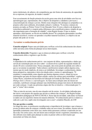 meios intelectuais, de saberes e de competências que são fontes de autonomia, de capacidade
de se expressar, de negociar, de mudar o mundo".

Esse esvaziamento da função primeira da escola gerou uma série de atividades sem foco na
aprendizagem que, supostamente, têm o objetivo de despertar a cidadania e provocar a
conscientização de crianças e jovens. Dentre essas situações têm destaque as campanhas e os
projetos sobre meio ambiente, diversidade cultural e violência. "É enorme o número de
projetos enviados ao Prêmio Victor Civita Educador Nota 10 com o objetivo de despertar a
consciência ambiental e o respeito pelas diferenças com a justificativa pura e simples de que
são importantes para a formação do cidadão", conta Regina Scarpa. O que os alunos
aprendem, efetivamente, ao fim de um trabalho desses? Se a proposta apresentada é recolher
material reciclável, a turma vai aprender a recolher material reciclável, e o objetivo de um
projeto não pode ser só esse.

Levantar o conhecimento prévio

Conceito original: Propor uma atividade para verificar o nível de conhecimento dos alunos
sobre um tema como forma de planejar novas intervenções.

Conceito distorcido: Perguntar o que os alunos já sabem para verificar o nível de
conhecimento deles e registrar o que foi dito.

Origem
A importância do conhecimento prévio - um conjunto de idéias, representações e dados que
servem de sustentação para um novo saber - se desenvolveu a partir da segunda metade do
século 20 com o construtivismo. Nessa concepção, não existe ponto de partida zero sobre o
que se vai ensinar ou aprender. Todos (alunos e professores) sempre sabem alguma coisa,
mesmo que de modo implícito, do tema a ser trabalhado. Investigar o conhecimento, dentro
dessa perspectiva, representa o início da relação entre o ensino e a aprendizagem. "O
estudante é compreendido como alguém que domina algumas coisas e, diante de novas
informações que para ele fazem algum sentido, realiza um esforço para assimilálas", explica
Telma Weisz, consultora da Secretaria de Educação do Estado de São Paulo, no livro O
Diálogo Entre o Ensino e a Aprendizagem. Ao fazer uma avaliação antes de iniciar um
conteúdo, o professor consegue planejar suas interferências porque tem meios de determinar
por onde começar. A ação nas próximas etapas não fica só intuitiva - é direcionada para "o
que" e "como" deve ensinar.

"Não se trata de um teste, mas de uma situação real de ensino. As atividades indicadas para
dar início a um projeto são aquelas que ativam os saberes das crianças", diz Regina Scarpa,
coordenadora pedagógica de NOVA ESCOLA. Nesse tipo de atividade, cada aluno vai buscar
os dados em seu repertório interno de maneira diferente. "O conhecimento prévio é relativo a
cada um e, por isso, supõe uma investigação caso a caso", completa Macedo, da USP.

Por que perdeu o sentido
Ao longo dos anos, os professores reconheceram a importância de investigar o que crianças e
jovens já sabem antes de começar o trabalho sobre um novo tema. No entanto, mesmo sem ter
aprendido exatamente como fazer isso, muitos deles passaram a utilizar a expressão em seu
dia-a-dia. Em certos casos, eles até fazem uma avaliação inicial e registram comentários, mas
não utilizam esses dados para planejar as aulas ou pensar sobre as intervenções que
necessitam ser feitas em classe.
 