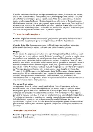 É preciso ter clareza também que não é perguntando o que o aluno já sabe sobre um assunto
que se faz o levantamento do conhecimento prévio, mesmo porque nem sempre é fácil para
ele verbalizar as informações quando é questionado. Além disso, cada conteúdo de ensino
requer uma forma de abordagem. Não adianta questionar sobre temas já dominados nem ser
tão desafiador a ponto de a turma não conseguir sequer entender a proposta. Outro equívoco é
considerar que tudo o que foi trabalhado foi aprendido e, por isso, é possível seguir adiante.
Conhecimento prévio não pode ser confundido com pré-requisito, exigência de aprendizagem
que todos devem possuir como base para a experiência seguinte.

Ter uma turma heterogênea

Conceito original: Comandar uma classe em que os alunos apresentam diferentes níveis de
conhecimento, o que faz com que avancem por meio de atividades diversificadas.

Conceito distorcido: Comandar uma classe problemática em que os alunos apresentam
diferentes níveis de conhecimento, razão pela qual alguns deles não avançam.

Origem
Com a criação dos grupos escolares, logo após a proclamação da República, no fim do século
19, surgiu o que se convencionou chamar de turmas homogêneas. O conceito se encaixa numa
antiquada corrente pedagógica que trabalha para um único perfil de aluno e pressupõe que
existe uma turma com características semelhantes e, portanto, homogênea. Os exercícios de
repetição eram a única estratégia de ensino, fazendo parecer que todos os estudantes tinham o
mesmo desempenho e ritmo de aprendizagem. Afinal, eles seguiam modelos e apenas uma
resposta era correta. A partir da década de 1930, a Educação passou a acolher as preocupações
da Psicologia quanto às diferenças entre os indivíduos e a usar situações-problema. Lev
Vygotsky (1896-1934) escreveu em A Formação Social da Mente que o educador deve ter
uma estratégia diferenciada para cada criança porque elas não sabem igualmente o mesmo
conteúdo nem aprendem de uma só maneira. Já na década de 1990, a ampliação do
atendimento escolar fez chegar à sala de aula crianças de classes sociais menos favorecidas, o
que deixou mais clara essa heterogeneidade.

Por que perdeu o sentido
A mudança na forma de ensinar e a universalização do Ensino Fundamental acabaram,
definitivamente, com a ilusão da homogeneidade. Ao mesmo tempo, a expressão "turmas
heterogêneas" passou a ser usada como uma das explicações para o fato de alguns não
avançarem nos conteúdos. O conhecimento dos alunos pode não corresponder ao esperado
para a série, mas essa variedade de níveis em uma turma tem de ser usada de forma produtiva.
"A troca de saberes entre os pares deve ser buscada: o desafio é encarar cada um na sua
individualidade e promover a interação entre as diferentes habilidades a favor da
aprendizagem", explica Lino de Macedo. Nos trabalhos em grupo, quem domina conteúdos e
procedimentos diversos pode confrontar hipóteses, compartilhar estratégias e colaborar com
os colegas.

Aumentar a auto-estima

Conceito original: Consequência de um trabalho baseado no ensino dos conteúdos e na
necessidade de cada aluno.
 