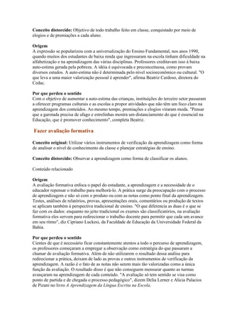 Conceito distorcido: Objetivo de todo trabalho feito em classe, conquistado por meio de
elogios e de premiações a cada aluno.

Origem
A expressão se popularizou com a universalização do Ensino Fundamental, nos anos 1990,
quando muitos dos estudantes de baixa renda que ingressaram na escola tinham dificuldade na
alfabetização e na aprendizagem das várias disciplinas. Professores creditavam isso à baixa
auto-estima gerada pela pobreza. A idéia é equivocada e preconceituosa, como provam
diversos estudos. A auto-estima não é determinada pelo nível socioeconômico ou cultural. "O
que leva a uma maior valorização pessoal é aprender", afirma Beatriz Cardoso, diretora do
Cedac.

Por que perdeu o sentido
Com o objetivo de aumentar a auto-estima das crianças, instituições do terceiro setor passaram
a oferecer programas culturais e as escolas a propor atividades que não têm um foco claro na
aprendizagem dos conteúdos. Ao mesmo tempo, premiações e elogios viraram moda. "Pensar
que a garotada precisa de afago e estrelinhas mostra um distanciamento do que é essencial na
Educação, que é promover conhecimento", completa Beatriz.

Fazer avaliação formativa

Conceito original: Utilizar vários instrumentos de verificação da aprendizagem como forma
de analisar o nível de conhecimento da classe e planejar estratégias de ensino.

Conceito distorcido: Observar a aprendizagem como forma de classificar os alunos.

Conteúdo relacionado

Origem
A avaliação formativa enfoca o papel do estudante, a aprendizagem e a necessidade de o
educador repensar o trabalho para melhorá-lo. A prática surge da preocupação com o processo
de aprendizagem e não só com o produto ou com as notas como ponto final da aprendizagem.
Testes, análises de relatórios, provas, apresentações orais, comentários ou produção de textos
se aplicam também à perspectiva tradicional de ensino. "O que diferencia as duas é o que se
faz com os dados: enquanto no jeito tradicional os exames são classificatórios, na avaliação
formativa eles servem para redirecionar o trabalho docente para permitir que cada um avance
em seu ritmo", diz Cipriano Luckesi, da Faculdade de Educação da Universidade Federal da
Bahia.

Por que perdeu o sentido
Cientes de que é necessário ficar constantemente atentos a todo o percurso de aprendizagem,
os professores começaram a empregar a observação como estratégia do que passaram a
chamar de avaliação formativa. Além de não utilizarem o resultado dessa análise para
redirecionar a prática, deixam de lado as provas e outros instrumentos de verificação da
aprendizagem. A razão é o fato de as notas não serem mais tão valorizadas como a única
função da avaliação. O resultado disso é que não conseguem mensurar quanto as turmas
avançaram na aprendizagem de cada conteúdo. "A avaliação só tem sentido se visa como
ponto de partida e de chegada o processo pedagógico", dizem Delia Lerner e Alicia Palacios
de Pizani no livro A Aprendizagem da Língua Escrita na Escola.
 