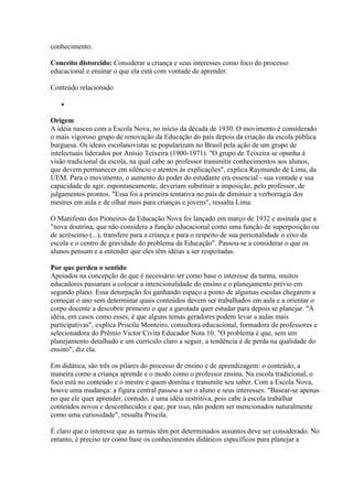conhecimento.

Conceito distorcido: Considerar a criança e seus interesses como foco do processo
educacional e ensinar o que ela está com vontade de aprender.

Conteúdo relacionado

   •

Origem
A idéia nasceu com a Escola Nova, no início da década de 1930. O movimento é considerado
o mais vigoroso grupo de renovação da Educação do país depois da criação da escola pública
burguesa. Os ideais escolanovistas se popularizam no Brasil pela ação de um grupo de
intelectuais liderados por Anísio Teixeira (1900-1971). "O grupo de Teixeira se opunha à
visão tradicional da escola, na qual cabe ao professor transmitir conhecimentos aos alunos,
que devem permanecer em silêncio e atentos às explicações", explica Raymundo de Lima, da
UEM. Para o movimento, o aumento do poder do estudante era essencial - sua vontade e sua
capacidade de agir, espontaneamente, deveriam substituir a imposição, pelo professor, de
julgamentos prontos. "Essa foi a primeira tentativa no país de diminuir a verborragia dos
mestres em aula e de olhar mais para crianças e jovens", ressalta Lima.

O Manifesto dos Pioneiros da Educação Nova foi lançado em março de 1932 e assinala que a
"nova doutrina, que não considera a função educacional como uma função de superposição ou
de acréscimo (...), transfere para a criança e para o respeito de sua personalidade o eixo da
escola e o centro de gravidade do problema da Educação". Passou-se a considerar o que os
alunos pensam e a entender que eles têm idéias a ser respeitadas.

Por que perdeu o sentido
Apoiados na concepção de que é necessário ter como base o interesse da turma, muitos
educadores passaram a colocar a intencionalidade do ensino e o planejamento prévio em
segundo plano. Essa deturpação foi ganhando espaço a ponto de algumas escolas chegarem a
começar o ano sem determinar quais conteúdos devem ser trabalhados em aula e a orientar o
corpo docente a descobrir primeiro o que a garotada quer estudar para depois se planejar. "A
idéia, em casos como esses, é que alguns temas geradores podem levar a aulas mais
participativas", explica Priscila Monteiro, consultora educacional, formadora de professores e
selecionadora do Prêmio Victor Civita Educador Nota 10. "O problema é que, sem um
planejamento detalhado e um currículo claro a seguir, a tendência é de perda na qualidade do
ensino", diz ela.

Em didática, são três os pilares do processo de ensino e de aprendizagem: o conteúdo, a
maneira como a criança aprende e o modo como o professor ensina. Na escola tradicional, o
foco está no conteúdo e o mestre é quem domina e transmite seu saber. Com a Escola Nova,
houve uma mudança: a figura central passou a ser o aluno e seus interesses. "Basear-se apenas
no que ele quer aprender, contudo, é uma idéia restritiva, pois cabe à escola trabalhar
conteúdos novos e desconhecidos e que, por isso, não podem ser mencionados naturalmente
como uma curiosidade", ressalta Priscila.

É claro que o interesse que as turmas têm por determinados assuntos deve ser considerado. No
entanto, é preciso ter como base os conhecimentos didáticos específicos para planejar a
 