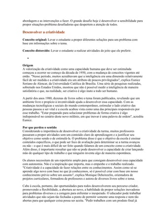 abordagem e as intervenções a fazer. O grande desafio hoje é desenvolver a sensibilidade para
propor situações-problema desafiadoras que despertem a atenção de todos.

Desenvolver a criatividade

Conceito original: Levar o estudante a propor diferentes soluções para um problema com
base em informações sobre o tema.

Conceito distorcido: Levar o estudante a realizar atividades do jeito que ele preferir.

   •

Origem
A valorização da criatividade como uma capacidade humana que deve ser estimulada
começou a ocorrer no começo da década de 1950, com a mudança de conceitos vigentes até
então. "Nesse período, muitos acreditavam que a inteligência era uma dimensão relativamente
fácil de ser medida e a criatividade era um atributo de poucos privilegiados", explica Eunice
Soriano de Alencar, da Universidade Católica de Brasília. Uma série de pesquisas realizadas,
sobretudo nos Estados Unidos, mostrou que não é possível medir a inteligência de maneira
satisfatória e que, na realidade, ser criativo é algo inato a todo ser humano.

A partir dos anos 1980, dezenas de livros sobre o tema foram publicados, revelando que um
ambiente livre e propício à inventividade ajuda a desenvolver essa capacidade. Com as
mudanças tecnológicas e sociais do mundo contemporâneo, estimular o lado criativo das
pessoas passou a ser vital e a escola acabou vista como uma das principais responsáveis por
esse trabalho. "Estar preparado para solucionar problemas de forma criativa é algo
indispensável no cenário deste novo milênio, em que inovar é uma palavra de ordem", acredita
Eunice.

Por que perdeu o sentido
Considerando a importância de desenvolver a criatividade da turma, muitos professores
passaram a propor atividades sem um conteúdo claro de aprendizagem e a justificar seu
objetivo como sendo o de estimulá-la. O problema disso é que o objetivo da escola é ensinar
conteúdos específicos, o que pode ser foco de avaliação para determinar se a turma avançou
ou não - o que é mais difícil de ser feito quando falamos de um conceito como a criatividade.
Além disso, é importante ressaltar que não se pode desenvolver a capacidade de criar lançando
mão de qualquer tipo de trabalho e que ninguém inventa algo de maneira espontânea.

Os alunos necessitam de um repertório amplo para que consigam desenvolver essa capacidade
com autonomia. Não é a inspiração que importa, mas o empenho e o trabalho realizado.
"Criatividade é a capacidade de fazer relações entre os conhecimentos. Assim como só se
aprende algo novo com base no que já conhecemos, só é possível criar com base em nosso
conhecimento prévio sobre um assunto", explica Monique Deheinzelin, orientadora de
projetos curriculares, formadora de professores e autora de diversos livros sobre o tema.

Cabe à escola, portanto, dar oportunidades para todos desenvolverem seu percurso criador,
promovendo a flexibilidade, a abertura ao novo, a habilidade de propor soluções inovadoras
para problemas diversos e a coragem para enfrentar o inesperado. O educador pode trabalhar
atividades que não sejam tão fechadas a ponto de permitir somente uma resposta e nem tão
abertas para que qualquer coisa possa ser aceita. "Pedir trabalhos com um produto final já
 