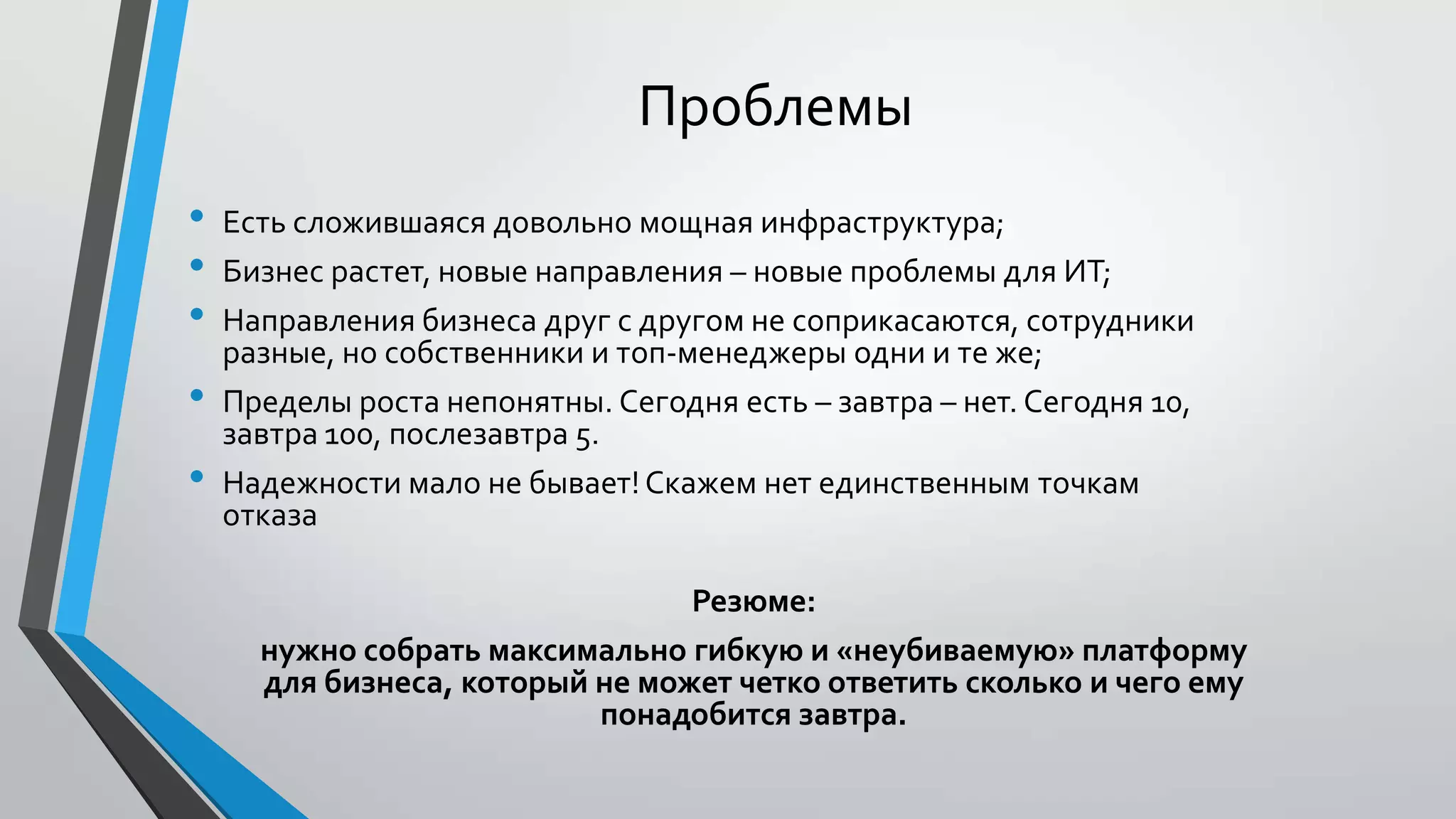 Проблемы
• Есть сложившаяся довольно мощная инфраструктура;
• Бизнес растет, новые направления – новые проблемы для ИТ;
• Направления бизнеса друг с другом не соприкасаются, сотрудники
разные, но собственники и топ-менеджеры одни и те же;
• Пределы роста непонятны. Сегодня есть – завтра – нет. Сегодня 10,
завтра 100, послезавтра 5.
• Надежности мало не бывает!Скажем нет единственным точкам
отказа
Резюме:
нужно собрать максимально гибкую и «неубиваемую» платформу
для бизнеса, который не может четко ответить сколько и чего ему
понадобится завтра.
 