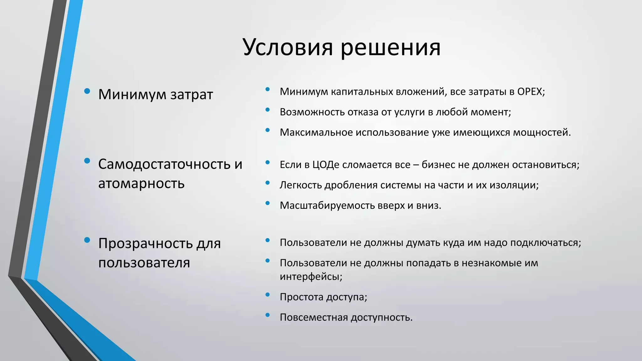 Условия решения
• Минимум капитальных вложений, все затраты в OPEX;
• Возможность отказа от услуги в любой момент;
• Максимальное использование уже имеющихся мощностей.
• Минимум затрат
• Самодостаточность и
атомарность
• Если в ЦОДе сломается все – бизнес не должен остановиться;
• Легкость дробления системы на части и их изоляции;
• Масштабируемость вверх и вниз.
• Пользователи не должны думать куда им надо подключаться;
• Пользователи не должны попадать в незнакомые им
интерфейсы;
• Простота доступа;
• Повсеместная доступность.
• Прозрачность для
пользователя
 