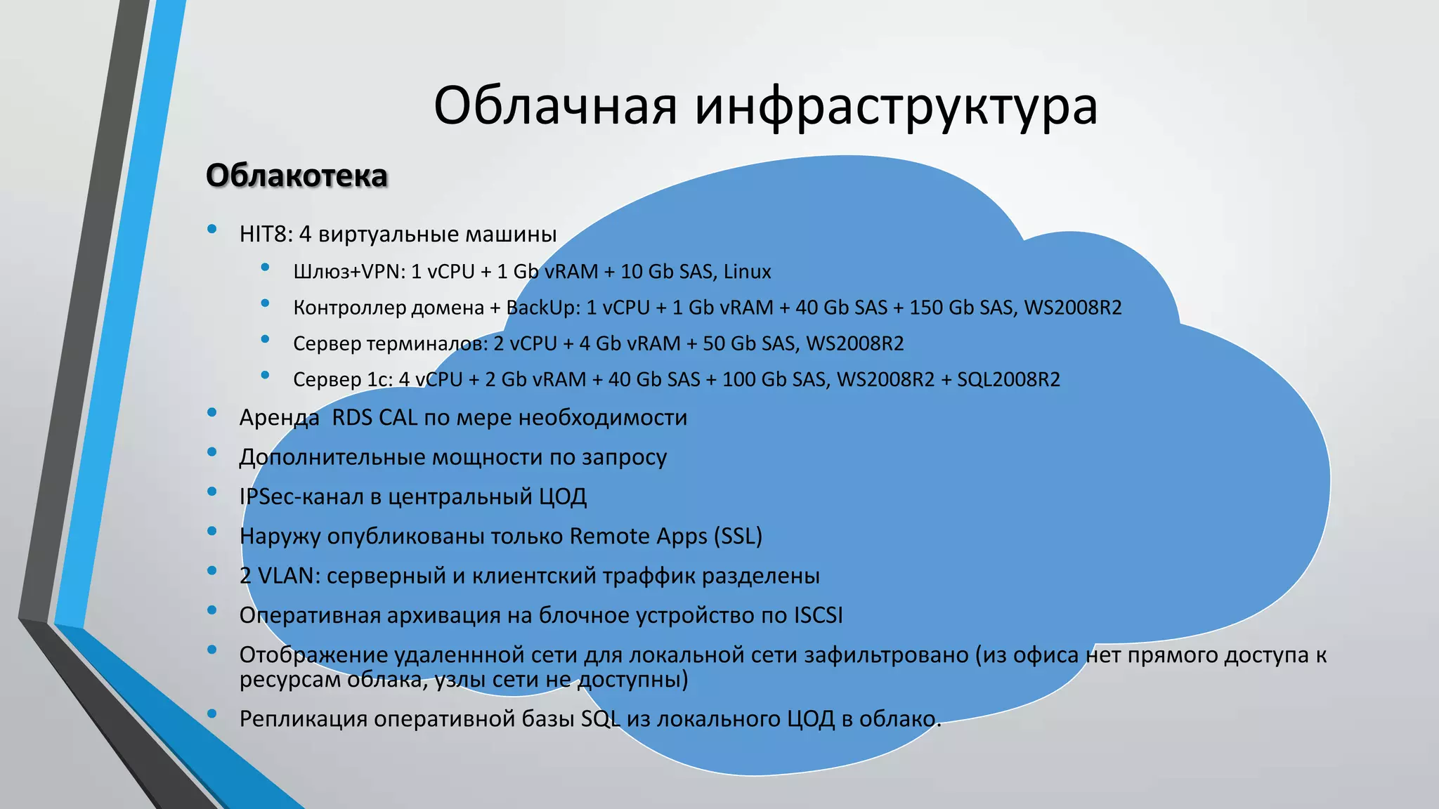 Облачная инфраструктура
• HIT8: 4 виртуальные машины
• Шлюз+VPN: 1 vCPU + 1 Gb vRAM + 10 Gb SAS, Linux
• Контроллер домена + BackUp: 1 vCPU + 1 Gb vRAM + 40 Gb SAS + 150 Gb SAS, WS2008R2
• Сервер терминалов: 2 vCPU + 4 Gb vRAM + 50 Gb SAS, WS2008R2
• Сервер 1с: 4 vCPU + 2 Gb vRAM + 40 Gb SAS + 100 Gb SAS, WS2008R2 + SQL2008R2
• Аренда RDS CAL по мере необходимости
• Дополнительные мощности по запросу
• IPSec-канал в центральный ЦОД
• Наружу опубликованы только Remote Apps (SSL)
• 2 VLAN: серверный и клиентский траффик разделены
• Оперативная архивация на блочное устройство по ISCSI
• Отображение удаленнной сети для локальной сети зафильтровано (из офиса нет прямого доступа к
ресурсам облака, узлы сети не доступны)
• Репликация оперативной базы SQL из локального ЦОД в облако.
Облакотека
 