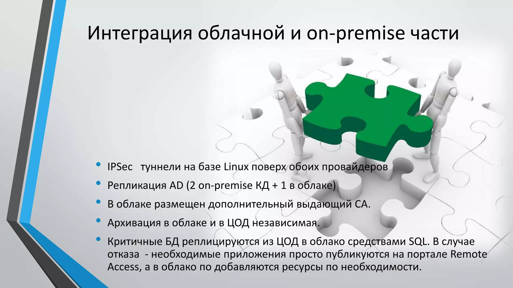 Интеграция облачной и on-premise части
• IPSec туннели на базе Linux поверх обоих провайдеров
• Репликация AD (2 on-premise КД + 1 в облаке)
• В облаке размещен дополнительный выдающий CA.
• Архивация в облаке и в ЦОД независимая.
• Критичные БД реплицируются из ЦОД в облако средствами SQL. В случае
отказа - необходимые приложения просто публикуются на портале Remote
Access, а в облако по добавляются ресурсы по необходимости.
 
