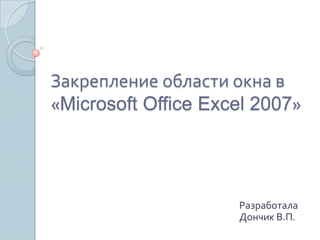 Закрепление области окна в
«Microsoft Office Excel 2007»

Разработала
Дончик В.П.

 