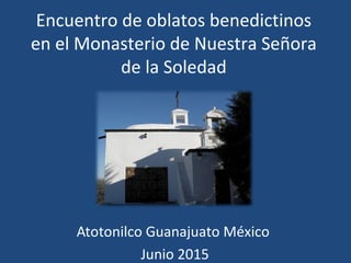 Encuentro de oblatos benedictinos
en el Monasterio de Nuestra Señora
de la Soledad
Atotonilco Guanajuato México
Junio 2015
 