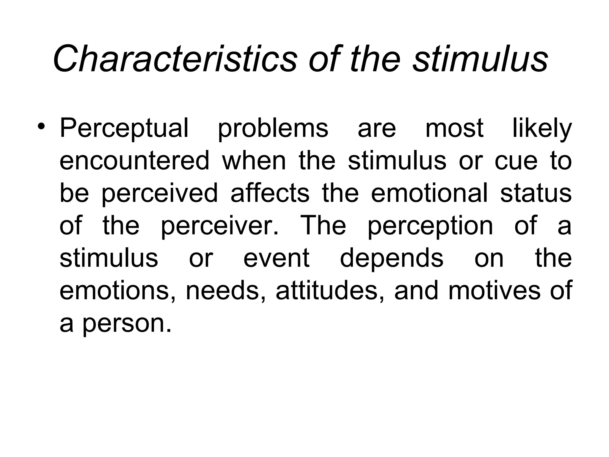 Characteristics of the stimulus
• Perceptual problems are most likely
  encountered when the stimulus or cue to
  be perceived affects the emotional status
  of the perceiver. The perception of a
  stimulus or event depends on the
  emotions, needs, attitudes, and motives of
  a person.
 