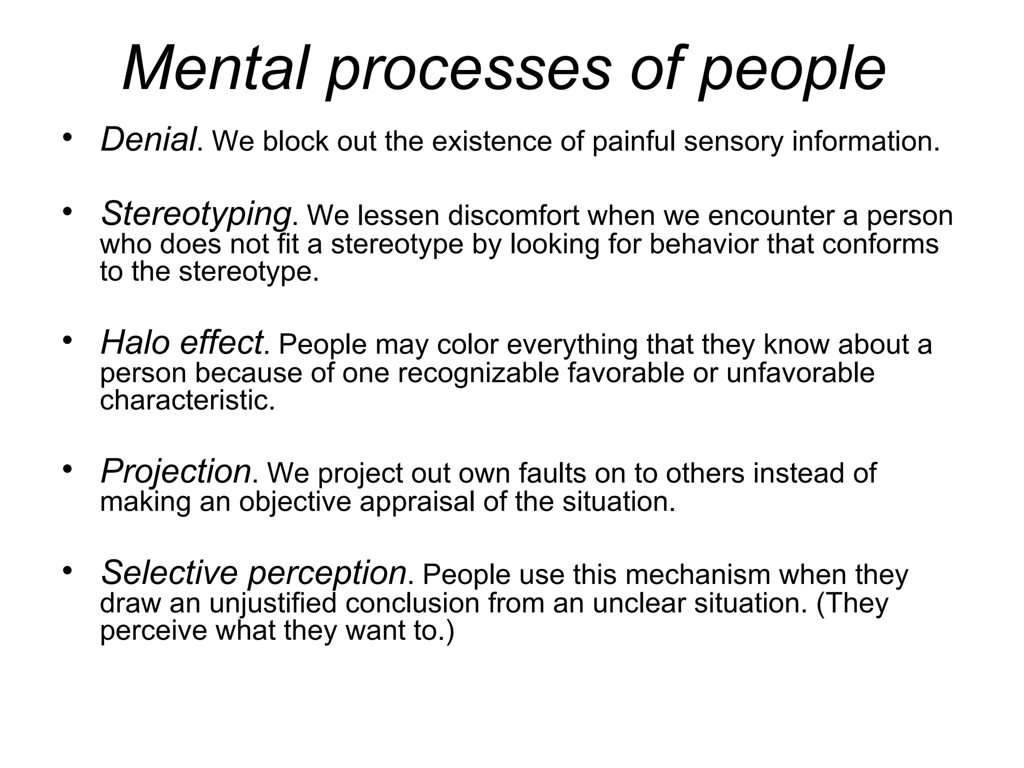 Mental processes of people
• Denial. We block out the existence of painful sensory information.

• Stereotyping. We lessen discomfort when we encounter a person
  who does not fit a stereotype by looking for behavior that conforms
  to the stereotype.

• Halo effect. People may color everything that they know about a
  person because of one recognizable favorable or unfavorable
  characteristic.

• Projection. We project out own faults on to others instead of
  making an objective appraisal of the situation.

• Selective perception. People use this mechanism when they
  draw an unjustified conclusion from an unclear situation. (They
  perceive what they want to.)
 