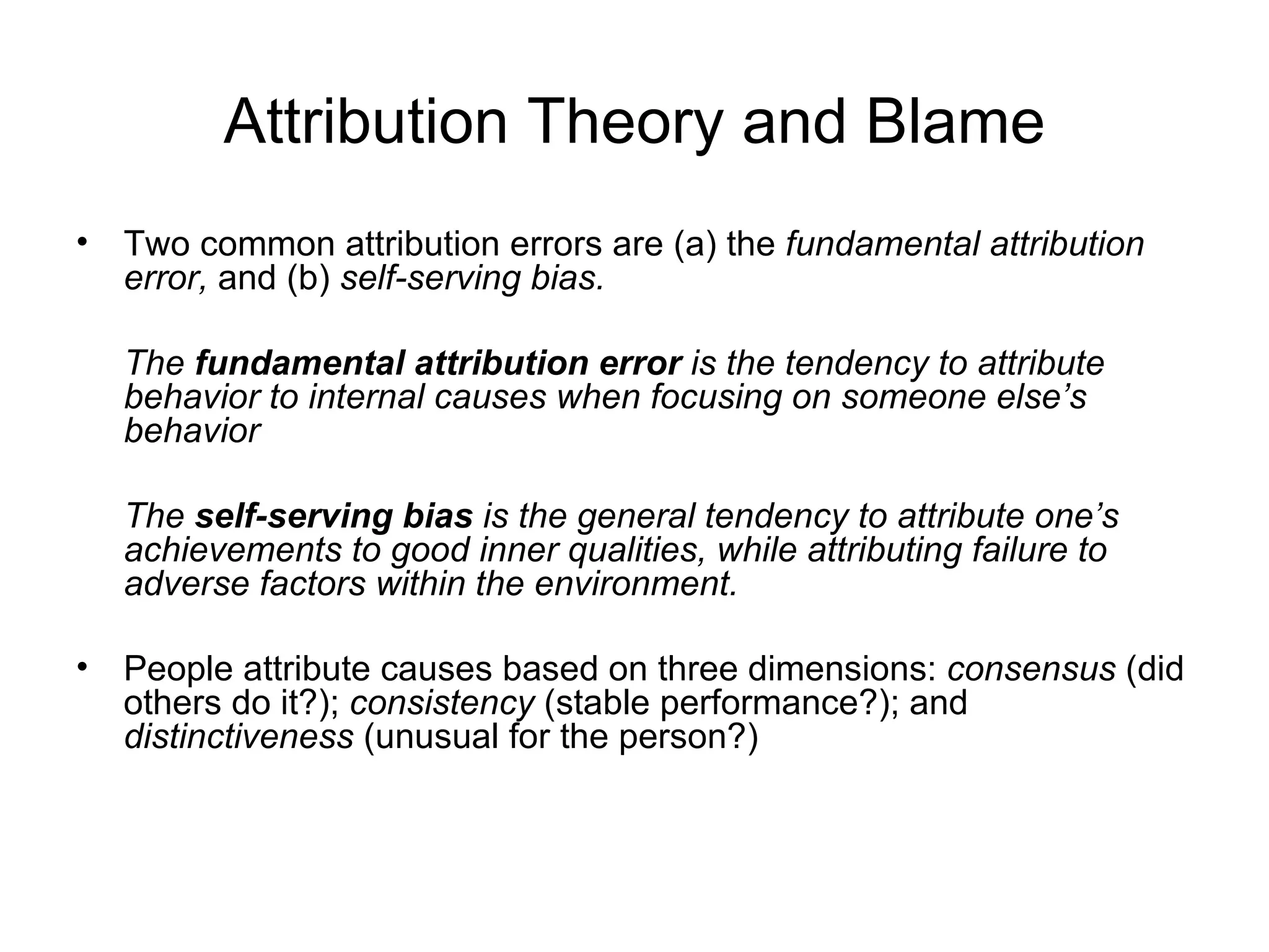 Attribution Theory and Blame
• Two common attribution errors are (a) the fundamental attribution
  error, and (b) self-serving bias.

  The fundamental attribution error is the tendency to attribute
  behavior to internal causes when focusing on someone else’s
  behavior

  The self-serving bias is the general tendency to attribute one’s
  achievements to good inner qualities, while attributing failure to
  adverse factors within the environment.

• People attribute causes based on three dimensions: consensus (did
  others do it?); consistency (stable performance?); and
  distinctiveness (unusual for the person?)
 