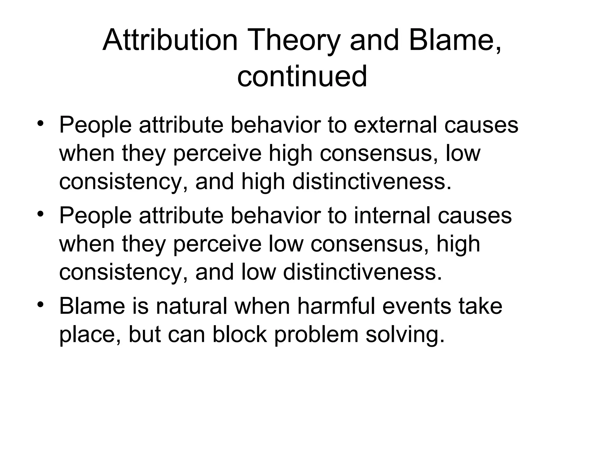 Attribution Theory and Blame,
                 continued
• People attribute behavior to external causes
  when they perceive high consensus, low
  consistency, and high distinctiveness.
• People attribute behavior to internal causes
  when they perceive low consensus, high
  consistency, and low distinctiveness.
• Blame is natural when harmful events take
  place, but can block problem solving.
 