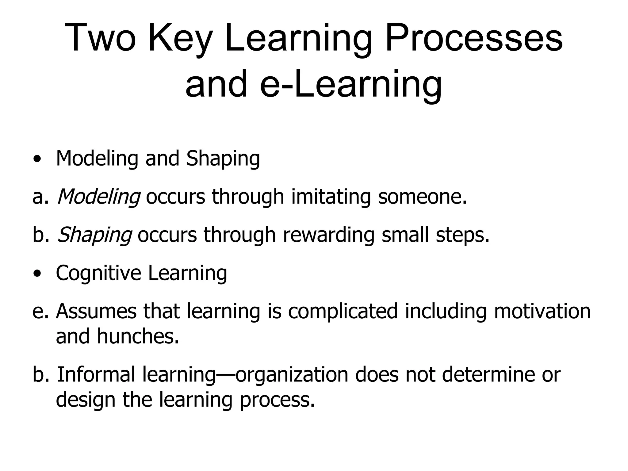 Two Key Learning Processes
         and e-Learning
• Modeling and Shaping
a. Modeling occurs through imitating someone.
b. Shaping occurs through rewarding small steps.
• Cognitive Learning
e. Assumes that learning is complicated including motivation
   and hunches.
b. Informal learning—organization does not determine or
   design the learning process.
 