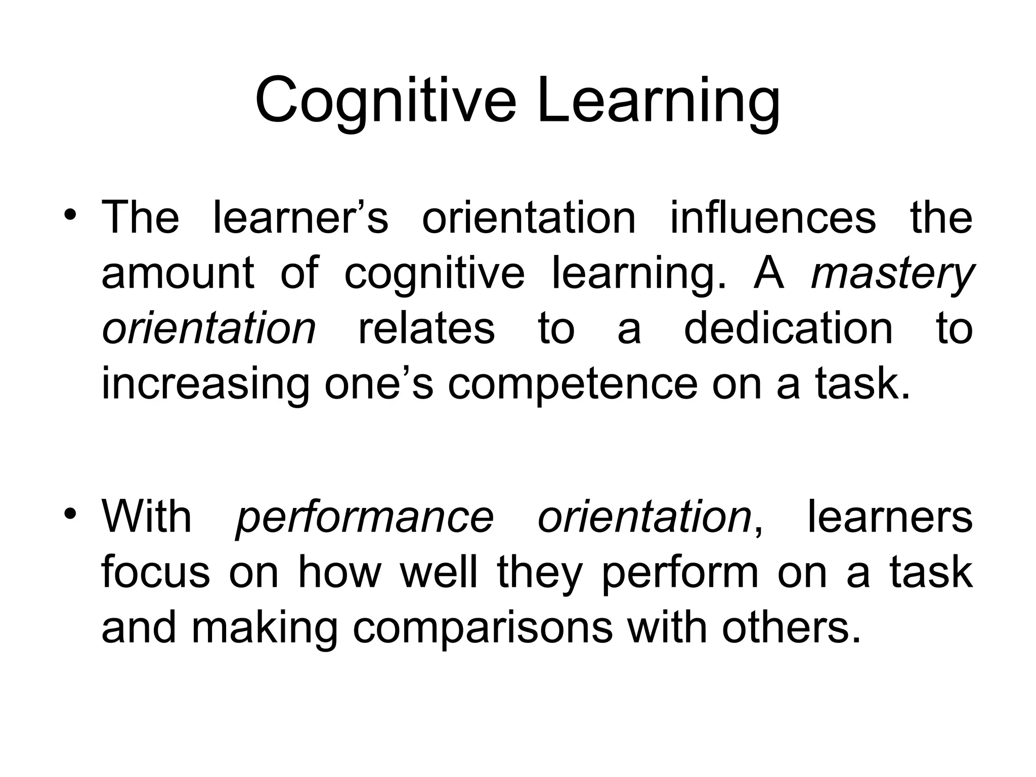 Cognitive Learning
• The learner’s orientation influences the
  amount of cognitive learning. A mastery
  orientation relates to a dedication to
  increasing one’s competence on a task.

• With performance orientation, learners
  focus on how well they perform on a task
  and making comparisons with others.
 