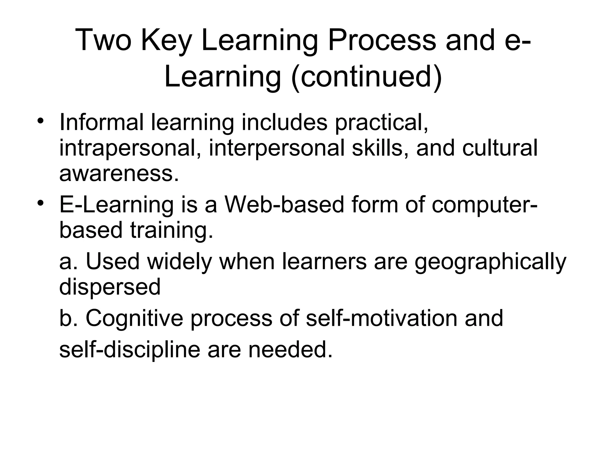 Two Key Learning Process and e-
        Learning (continued)
• Informal learning includes practical,
  intrapersonal, interpersonal skills, and cultural
  awareness.
• E-Learning is a Web-based form of computer-
  based training.
  a. Used widely when learners are geographically
  dispersed
  b. Cognitive process of self-motivation and
  self-discipline are needed.
 