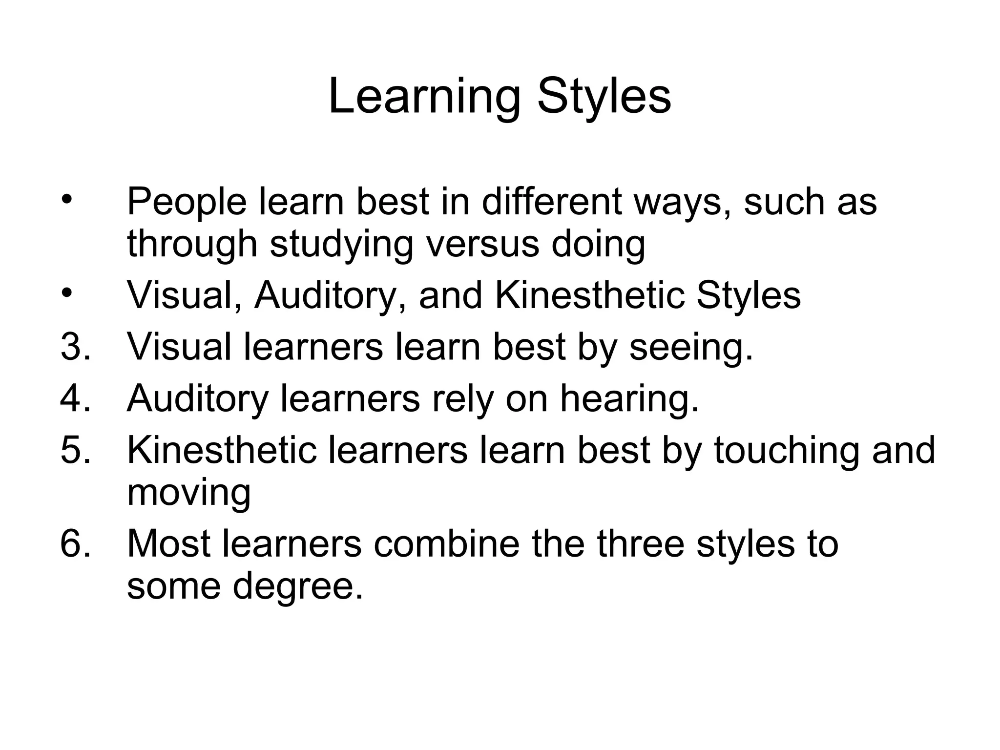 Learning Styles
•    People learn best in different ways, such as
     through studying versus doing
•    Visual, Auditory, and Kinesthetic Styles
3.   Visual learners learn best by seeing.
4.   Auditory learners rely on hearing.
5.   Kinesthetic learners learn best by touching and
     moving
6.   Most learners combine the three styles to
     some degree.
 
