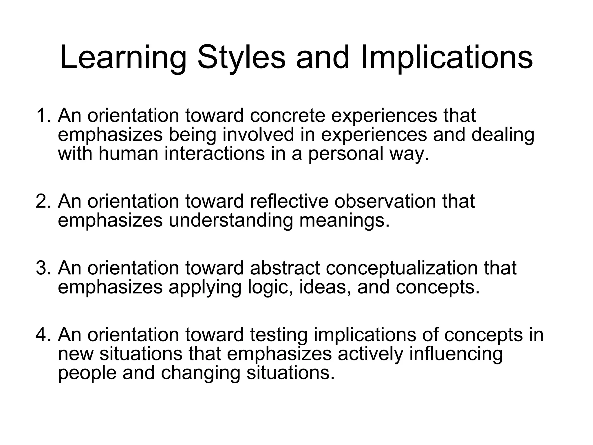 Learning Styles and Implications
1. An orientation toward concrete experiences that
   emphasizes being involved in experiences and dealing
   with human interactions in a personal way.

2. An orientation toward reflective observation that
   emphasizes understanding meanings.

3. An orientation toward abstract conceptualization that
   emphasizes applying logic, ideas, and concepts.

4. An orientation toward testing implications of concepts in
   new situations that emphasizes actively influencing
   people and changing situations.
 