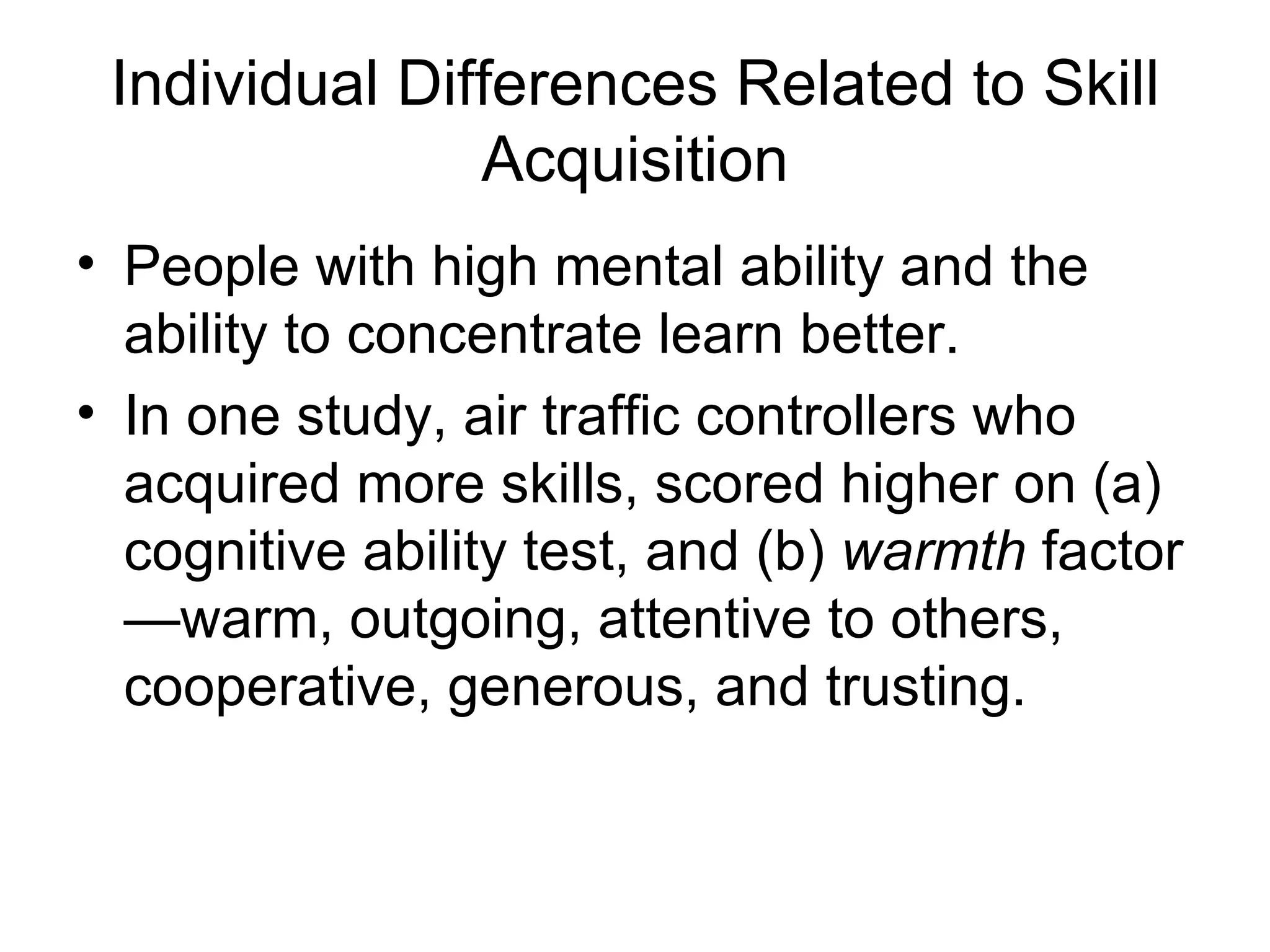 Individual Differences Related to Skill
               Acquisition
• People with high mental ability and the
  ability to concentrate learn better.
• In one study, air traffic controllers who
  acquired more skills, scored higher on (a)
  cognitive ability test, and (b) warmth factor
  —warm, outgoing, attentive to others,
  cooperative, generous, and trusting.
 