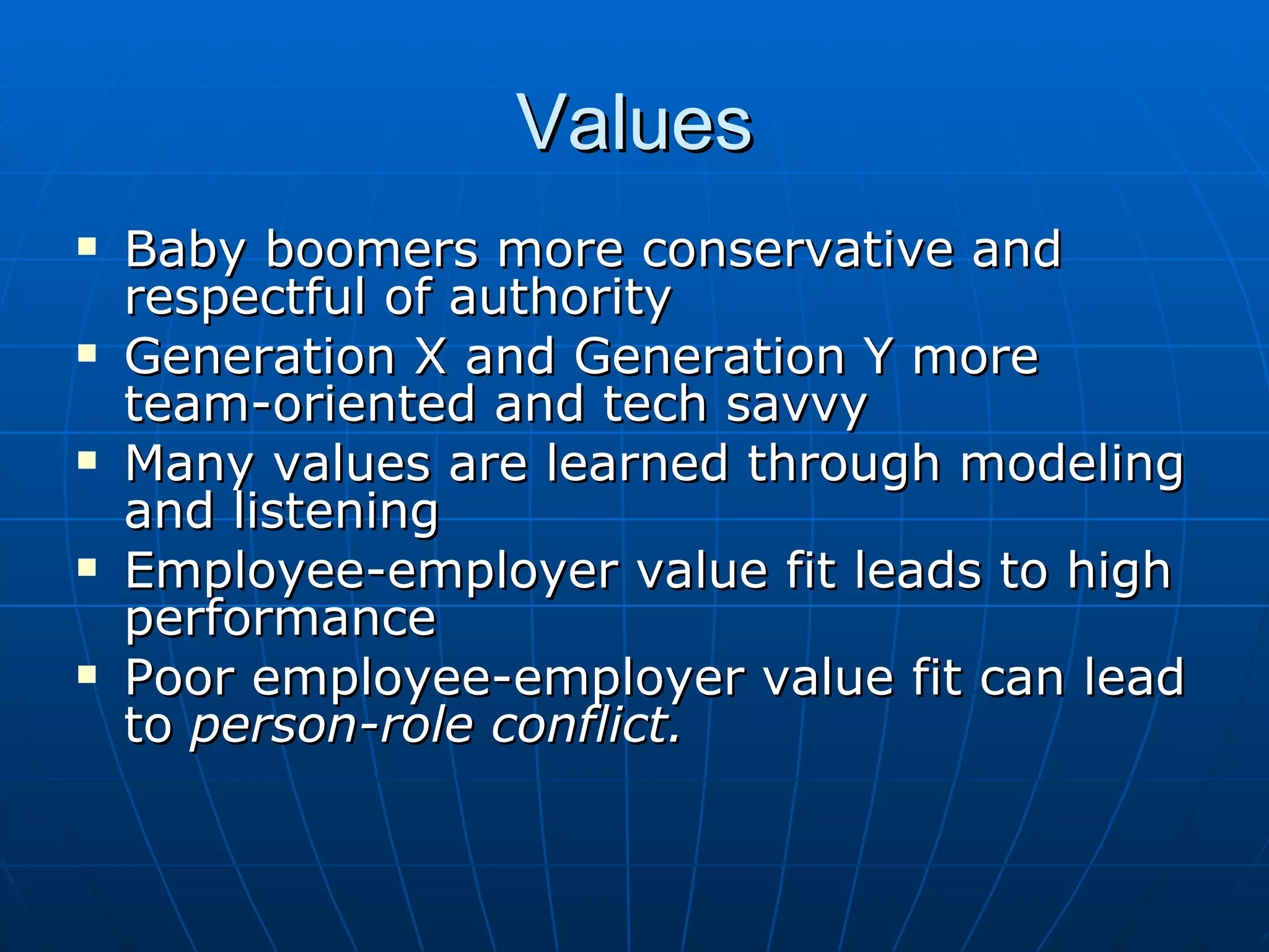 Values
   Baby boomers more conservative and
    respectful of authority
   Generation X and Generation Y more
    team-oriented and tech savvy
   Many values are learned through modeling
    and listening
   Employee-employer value fit leads to high
    performance
   Poor employee-employer value fit can lead
    to person-role conflict.
 