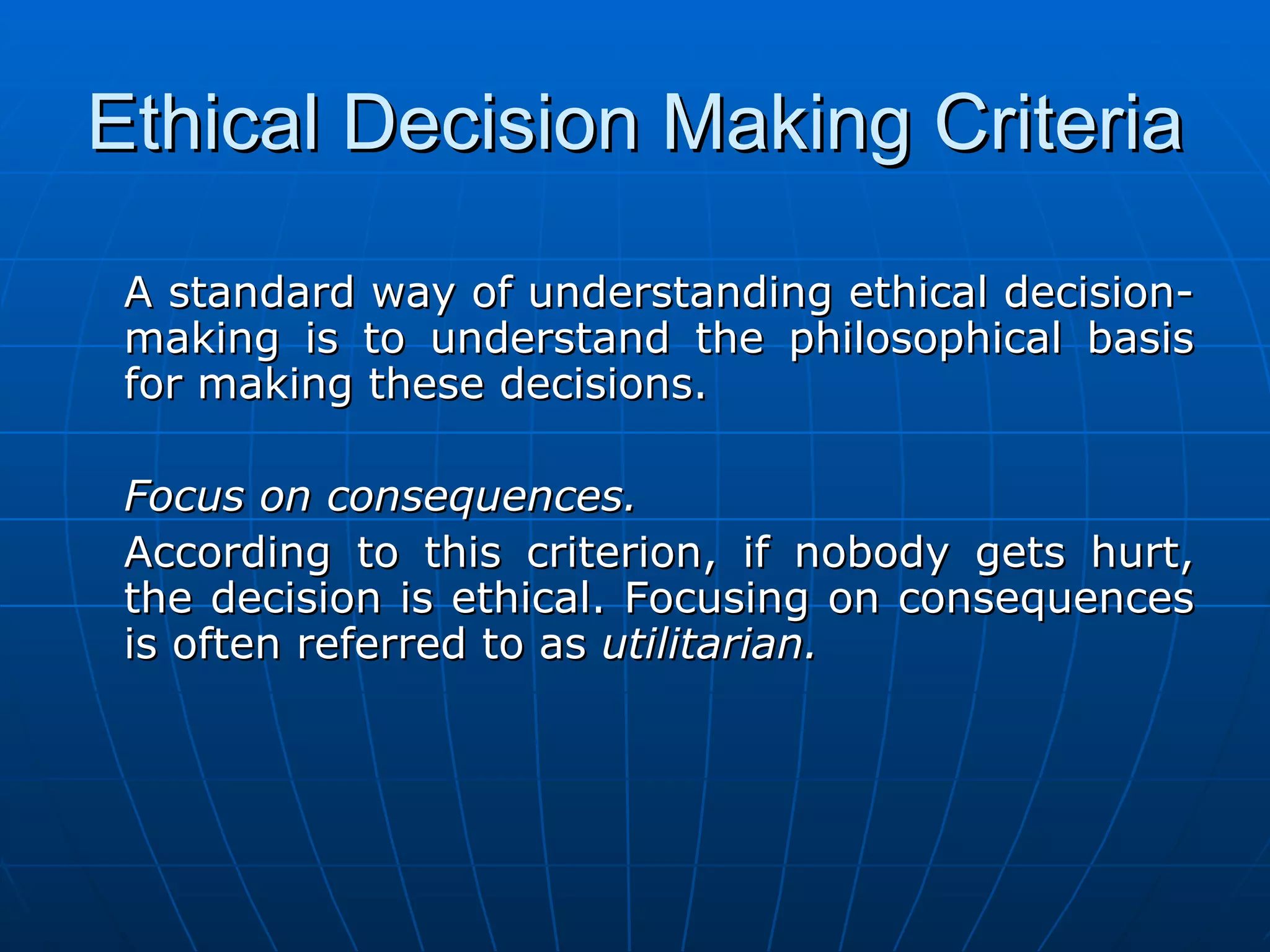 Ethical Decision Making Criteria

 A standard way of understanding ethical decision-
 making is to understand the philosophical basis
 for making these decisions.

 Focus on consequences.
 According to this criterion, if nobody gets hurt,
 the decision is ethical. Focusing on consequences
 is often referred to as utilitarian.
 